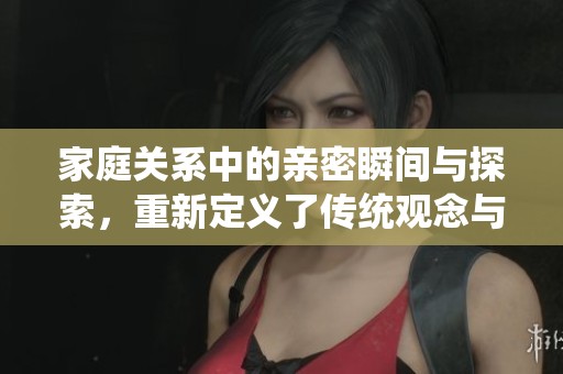 家庭关系中的亲密瞬间与探索，重新定义了传统观念与情感联结