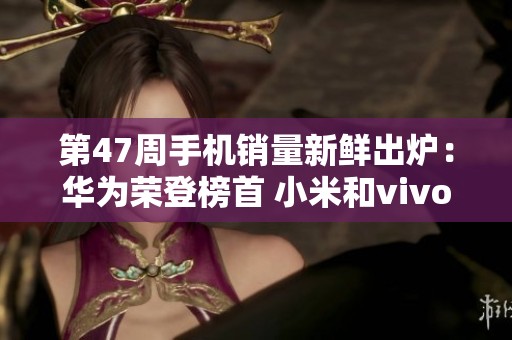 第47周手机销量新鲜出炉：华为荣登榜首 小米和vivo紧随其后