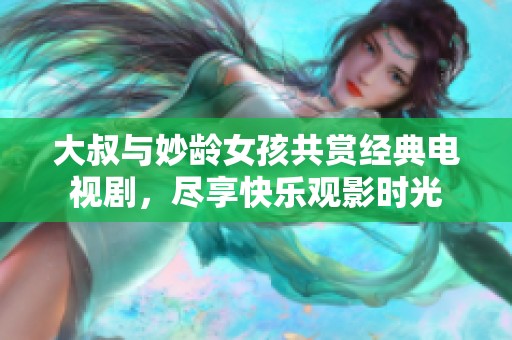 大叔与妙龄女孩共赏经典电视剧，尽享快乐观影时光