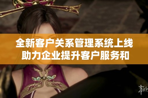 全新客户关系管理系统上线 助力企业提升客户服务和销售业绩