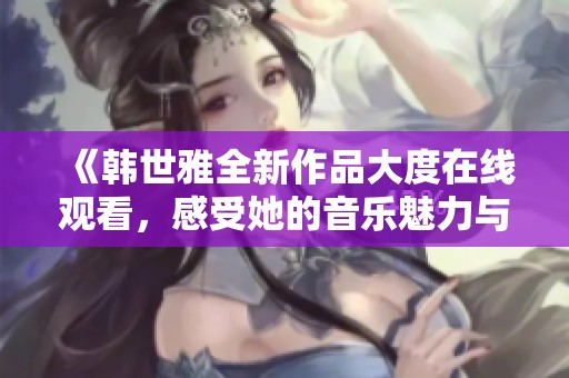 《韩世雅全新作品大度在线观看，感受她的音乐魅力与心灵碰撞》