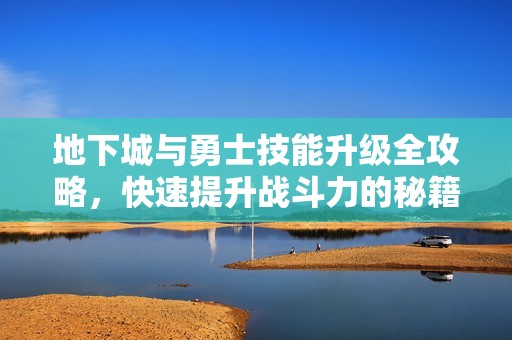 地下城与勇士技能升级全攻略，快速提升战斗力的秘籍揭秘