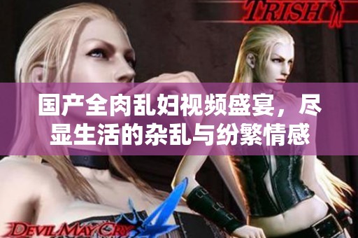 国产全肉乱妇视频盛宴，尽显生活的杂乱与纷繁情感