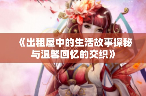 《出租屋中的生活故事探秘与温馨回忆的交织》