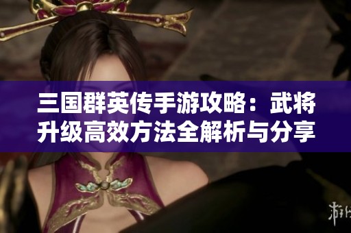 三国群英传手游攻略：武将升级高效方法全解析与分享
