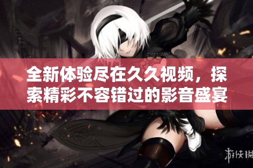 全新体验尽在久久视频，探索精彩不容错过的影音盛宴