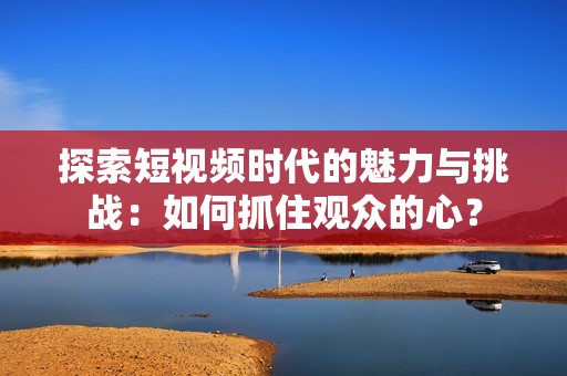 探索短视频时代的魅力与挑战：如何抓住观众的心？
