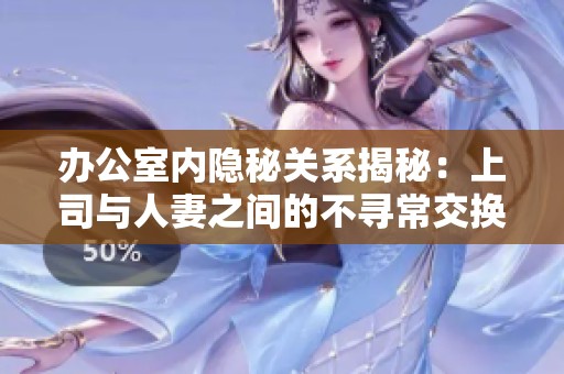办公室内隐秘关系揭秘：上司与人妻之间的不寻常交换体验