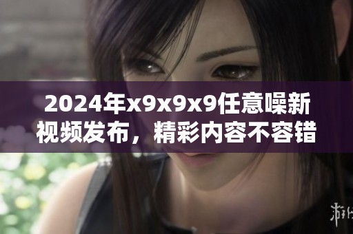 2024年x9x9x9任意噪新视频发布，精彩内容不容错过！