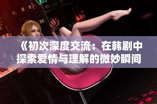 《初次深度交流：在韩剧中探索爱情与理解的微妙瞬间》