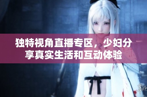独特视角直播专区，少妇分享真实生活和互动体验