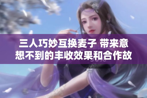 三人巧妙互换麦子 带来意想不到的丰收效果和合作故事