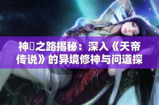 神祇之路揭秘：深入《天帝传说》的异境修神与问道探险