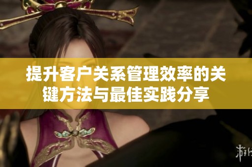 提升客户关系管理效率的关键方法与最佳实践分享