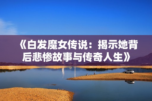 《白发魔女传说：揭示她背后悲惨故事与传奇人生》