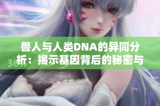 兽人与人类DNA的异同分析：揭示基因背后的秘密与可能性