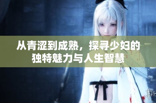 从青涩到成熟，探寻少妇的独特魅力与人生智慧