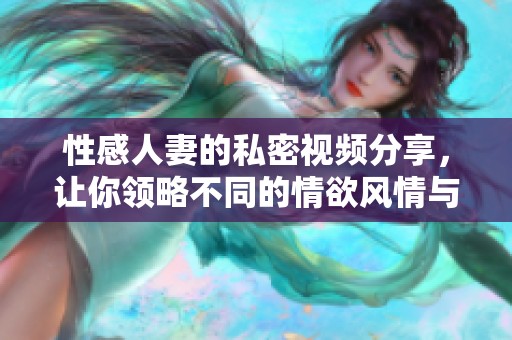 性感人妻的私密视频分享，让你领略不同的情欲风情与魅力