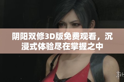 阴阳双修3D版免费观看，沉浸式体验尽在掌握之中