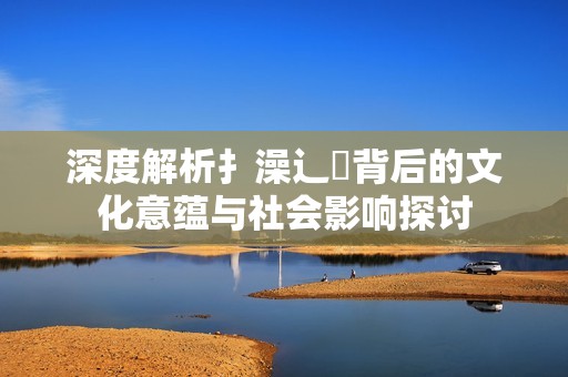 深度解析扌澡辶畐背后的文化意蕴与社会影响探讨