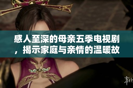 感人至深的母亲五季电视剧，揭示家庭与亲情的温暖故事