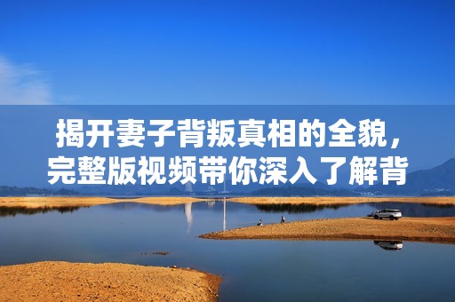 揭开妻子背叛真相的全貌，完整版视频带你深入了解背后的故事