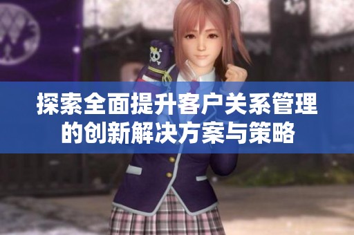探索全面提升客户关系管理的创新解决方案与策略