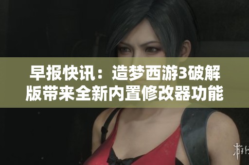 早报快讯：造梦西游3破解版带来全新内置修改器功能揭秘