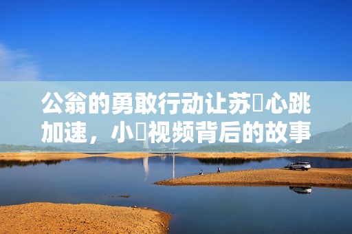公翁的勇敢行动让苏玥心跳加速，小泬视频背后的故事引发热议