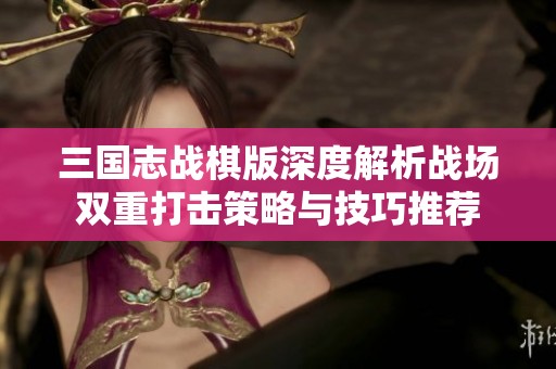 三国志战棋版深度解析战场双重打击策略与技巧推荐
