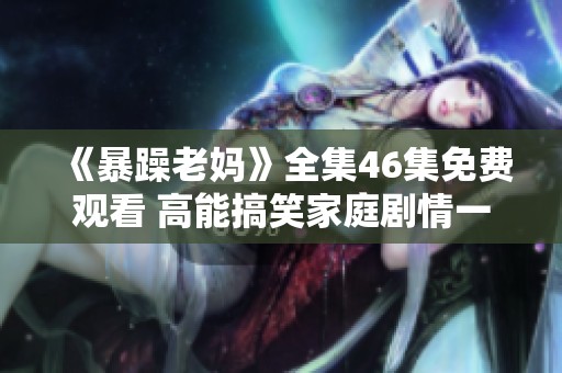 《暴躁老妈》全集46集免费观看 高能搞笑家庭剧情一网打尽