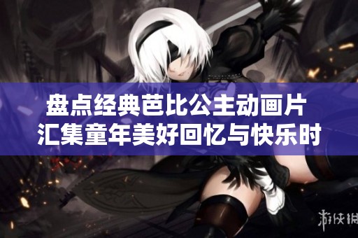 盘点经典芭比公主动画片 汇集童年美好回忆与快乐时光