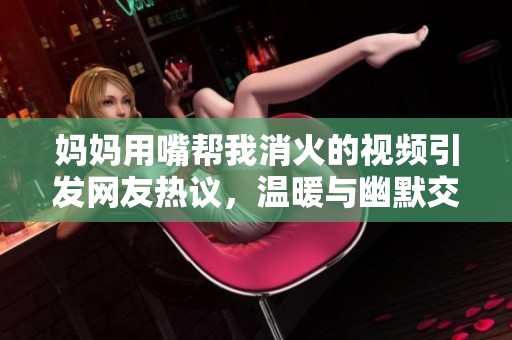 妈妈用嘴帮我消火的视频引发网友热议，温暖与幽默交织的瞬间