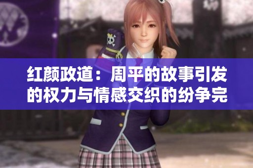 红颜政道：周平的故事引发的权力与情感交织的纷争完整版阅读