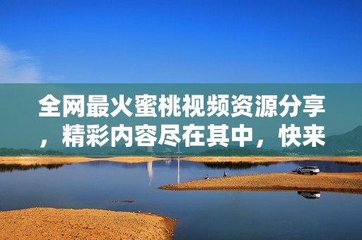全网最火蜜桃视频资源分享，精彩内容尽在其中，快来体验吧！