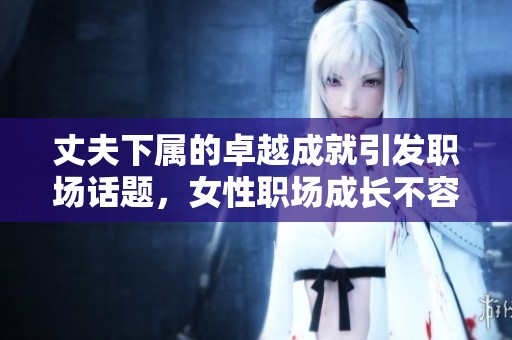丈夫下属的卓越成就引发职场话题，女性职场成长不容忽视