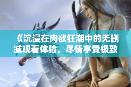 《沉浸在肉欲狂潮中的无删减观看体验，尽情享受极致快感》