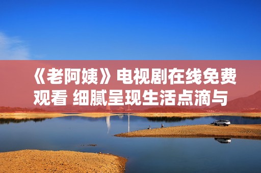 《老阿姨》电视剧在线免费观看 细腻呈现生活点滴与情感纠葛