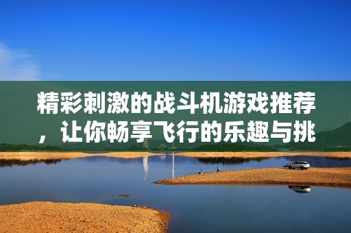 精彩刺激的战斗机游戏推荐，让你畅享飞行的乐趣与挑战！
