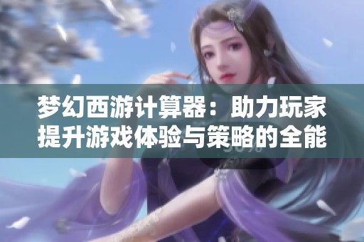 梦幻西游计算器：助力玩家提升游戏体验与策略的全能助手