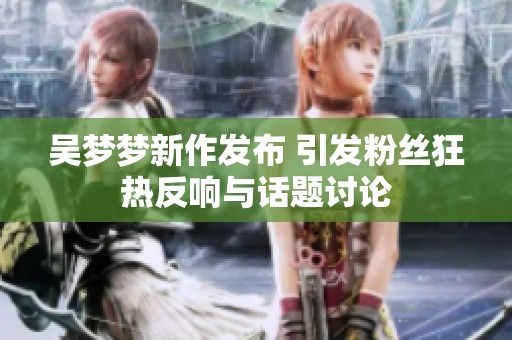 吴梦梦新作发布 引发粉丝狂热反响与话题讨论