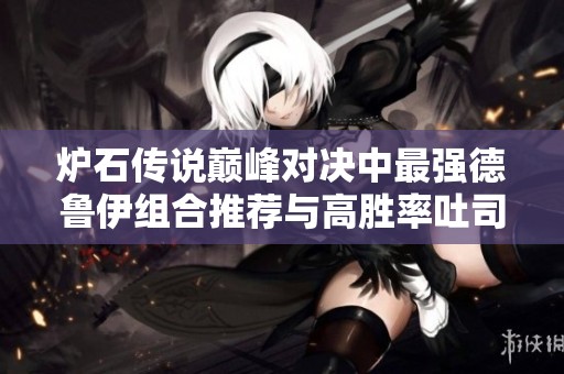 炉石传说巅峰对决中最强德鲁伊组合推荐与高胜率吐司卡组分析