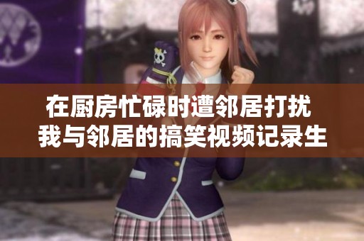 在厨房忙碌时遭邻居打扰 我与邻居的搞笑视频记录生活趣事