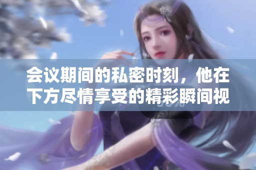 会议期间的私密时刻，他在下方尽情享受的精彩瞬间视频大公开