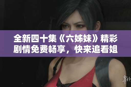 全新四十集《六姊妹》精彩剧情免费畅享，快来追看姐妹之间的感人故事！