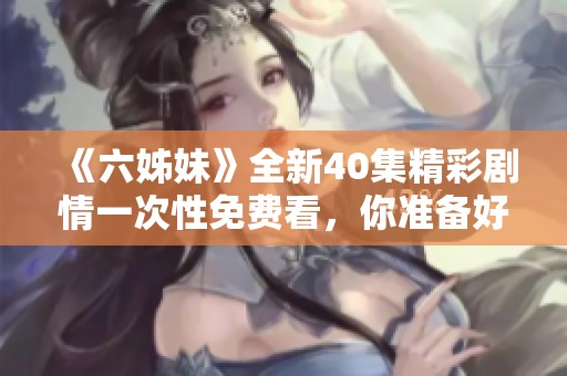 《六姊妹》全新40集精彩剧情一次性免费看，你准备好追剧了吗？
