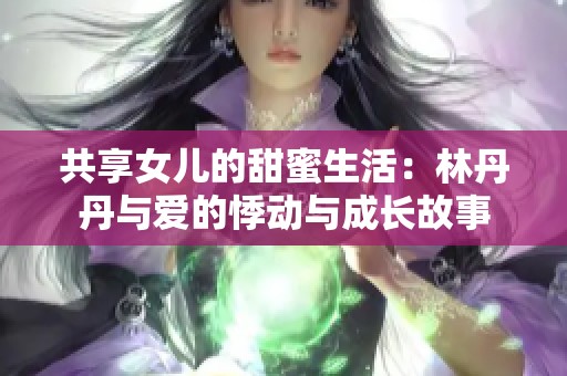 共享女儿的甜蜜生活：林丹丹与爱的悸动与成长故事