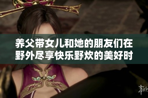 养父带女儿和她的朋友们在野外尽享快乐野炊的美好时光