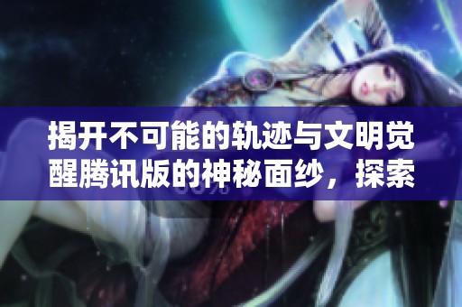 揭开不可能的轨迹与文明觉醒腾讯版的神秘面纱，探索全新乐趣手游体验