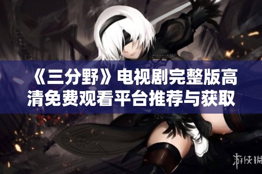 《三分野》电视剧完整版高清免费观看平台推荐与获取方式整理